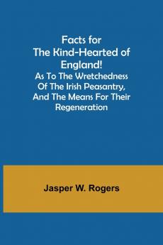 Facts for the Kind-Hearted of England! As to the Wretchedness of the Irish Peasantry and the Means for their Regeneration