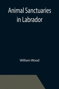 Animal Sanctuaries in Labrador ; An Address Presented by Lt.-Colonel William Wood F.R.S.C. before the Second Annual Meeting of the Commission of Conservation at Quebec January 1911