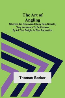 The Art of Angling; Wherein are discovered many rare secrets very necessary to be knowne by all that delight in that recreation