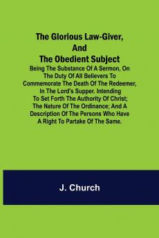 The Glorious Law-Giver and the Obedient Subject; Being the Substance of a Sermon on the Duty of All Believers to Commemorate the Death of the Redeemer in the Lord's Supper. Intending to Set Forth the Authority of Christ; the Nature of the Ordinance; an