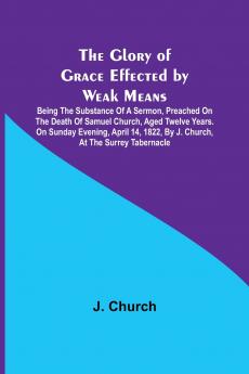 The Glory of Grace Effected by Weak Means; Being the Substance of a Sermon Preached on the Death of Samuel Church Aged Twelve Years. On Sunday Evening April 14 1822 by J. Church at the Surrey Tabernacle.