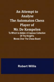 An Attempt to Analyse the Automaton Chess Player of Mr. De Kempelen; To Which is Added a Copious Collection of the Knight's Moves over the Chess Board