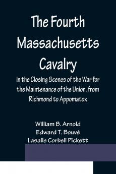 The Fourth Massachusetts Cavalry in the Closing Scenes of the War for the Maintenance of the Union from Richmond to Appomatox