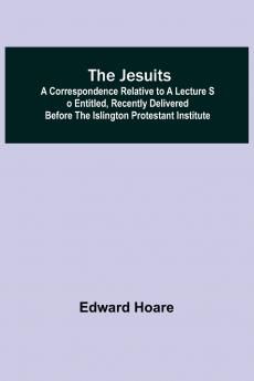 The Jesuits ; A correspondence relative to a lecture so entitled recently delivered before the Islington Protestant Institute