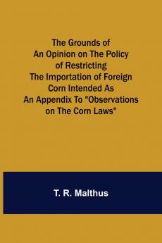 The Grounds of an Opinion on the Policy of Restricting the Importation of Foreign Corn Intended as an appendix to Observations on the corn laws