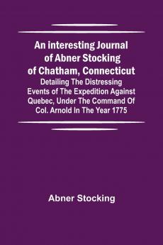 An interesting journal of Abner Stocking of Chatham Connecticut; detailing the distressing events of the expedition against Quebec under the command of Col. Arnold in the year 1775