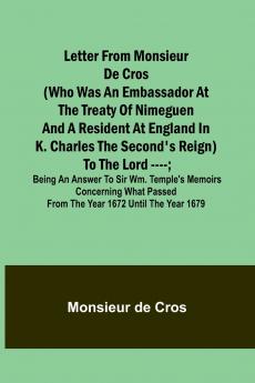 Letter from Monsieur de Cros (who was an embassador at the Treaty of Nimeguen and a resident at England in K. Charles the Second's reign) to the Lord ----; being an answer to Sir Wm. Temple's memoirs concerning what passed from the year 1672 until the yea