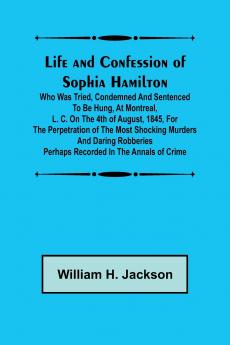 Life and Confession of Sophia Hamilton; Who was Tried Condemned and Sentenced to be Hung at Montreal L. C. on the 4th of August 1845 for the Perpetration of the Most Shocking Murders and Daring Robberies Perhaps Recorded in the Annals of Crime