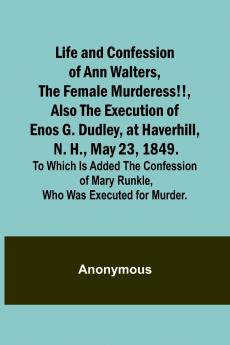Life and Confession of Ann Walters the Female Murderess!! Also the Execution of Enos G. Dudley at Haverhill N. H. May 23 1849. To Which Is Added the Confession of Mary Runkle Who Was Executed for Murder.