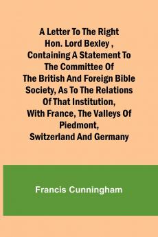 A Letter to the Right Hon. Lord Bexley containing a statement to the committee of the British and Foreign Bible Society as to the relations of that institution with France the valleys of Piedmont Switzerland and Germany
