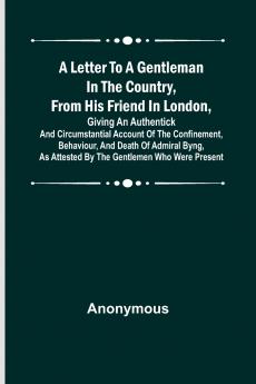 A Letter to a Gentleman in the Country from His Friend in London Giving an Authentick and Circumstantial Account of the Confinement Behaviour and Death of Admiral Byng as Attested by the Gentlemen Who Were Present