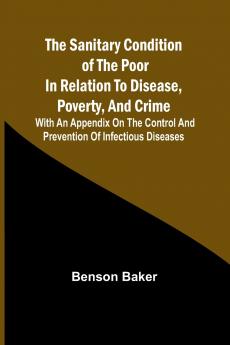 The Sanitary Condition of the Poor in Relation to Disease Poverty and Crime; With an appendix on the control and prevention of infectious diseases