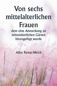 Of Six Mediæval Women  To Which Is Added A Note on Mediæval Gardens