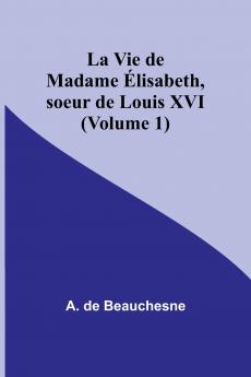 La Vie de Madame Élisabeth soeur de Louis XVI (Volume 1)