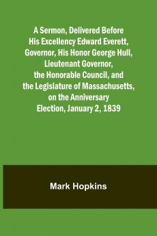 A Sermon Delivered Before His Excellency Edward Everett Governor His Honor George Hull Lieutenant Governor the Honorable Council and the Legislature of Massachusetts on the Anniversary Election January 2 1839