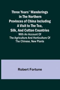 Three Years' Wanderings in the Northern Provinces of China Including a visit to the tea silk and cotton countries; with an account of the agriculture and horticulture of the Chinese new plants
