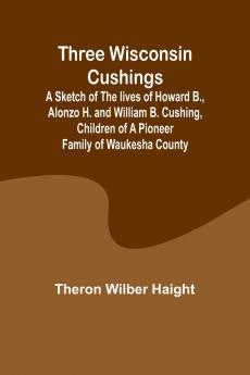 Three Wisconsin Cushings A sketch of the lives of Howard B. Alonzo H. and William B. Cushing children of a pioneer family of Waukesha County