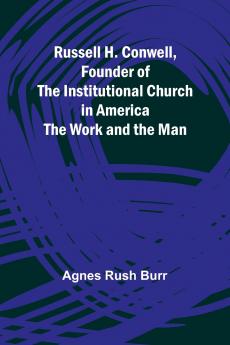 Russell H. Conwell Founder of the Institutional Church in America; The Work and the Man