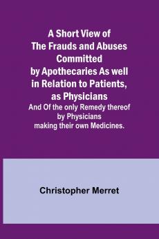 A Short View of the Frauds and Abuses Committed by Apothecaries As well in Relation to Patients as Physicians