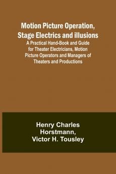Motion Picture Operation Stage Electrics and Illusions; A Practical Hand-book and Guide for Theater Electricians Motion Picture Operators and Managers of Theaters and Productions