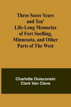 Three Score Years and Ten' Life-Long Memories of Fort Snelling Minnesota and Other Parts of the West
