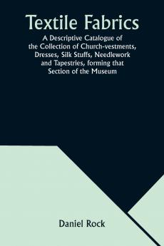 Textile Fabrics A Descriptive Catalogue of the Collection of Church-vestments Dresses Silk Stuffs Needlework and Tapestries forming that Section of the Museum