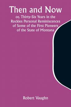 Then and Now; or Thirty-Six Years in the Rockies Personal Reminiscences of Some of the First Pioneers of the State of Montana