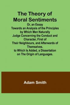 The Theory of Moral Sentiments Or an Essay Towards an Analysis of the Principles by Which Men Naturally Judge Concerning the Conduct and Character First of Their Neighbours and Afterwards of Themselves. to Which Is Added a Dissertation on the Origin o