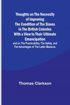 Thoughts on the Necessity of Improving the Condition of the Slaves in the British Colonies With a View to Their Ultimate Emancipation; and on the Practicability the Safety and the Advantages of the Latter Measure.