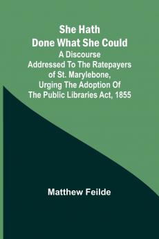 She hath done what she could; A Discourse addressed to the Ratepayers of St. Marylebone urging the adoption of The Public Libraries Act 1855