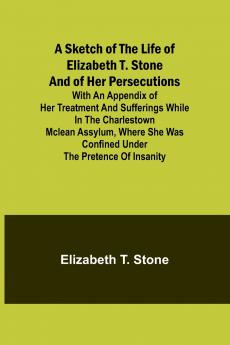 A Sketch of the Life of Elizabeth T. Stone and of Her Persecutions; With an Appendix of Her Treatment and Sufferings While in the Charlestown McLean Assylum Where She Was Confined Under the Pretence of Insanity
