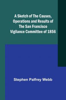 A Sketch of the Causes Operations and Results of the San Francisco Vigilance Committee of 1856
