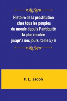 Histoire de la prostitution chez tous les peuples du monde depuis l'antiquité la plus reculée jusqu'à nos jours tome 5/6