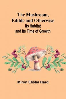 The Mushroom Edible and Otherwise; Its Habitat and its Time of Growth