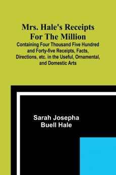 Mrs. Hale's Receipts for the Million; Containing Four Thousand Five Hundred and Forty-five Receipts Facts Directions etc. in the Useful Ornamental and Domestic Arts