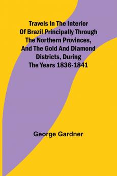 Travels in the Interior of Brazil Principally through the northern provinces and the gold and diamond districts during the years 1836-1841