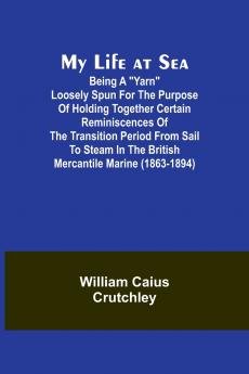 My Life at Sea; Being a yarn loosely spun for the purpose of holding together certain reminiscences of the transition period from sail to steam in the British mercantile marine (1863-1894)