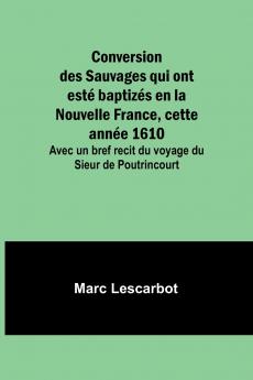 Conversion des Sauvages qui ont esté baptizés en la Nouvelle France cette année 1610; Avec un bref recit du voyage du Sieur de Poutrincourt