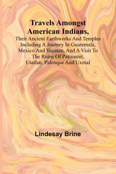 Travels Amongst American Indians Their Ancient Earthworks and Temples Including a Journey in Guatemala Mexico and Yucatan and a Visit to the Ruins of Patinamit Utatlan Palenque and Uxmal