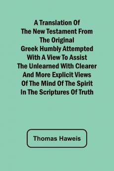 A Translation of the New Testament from the original Greek Humbly Attempted with a View to Assist the Unlearned with Clearer and More Explicit Views of the Mind of the Spirit in the Scriptures of Truth