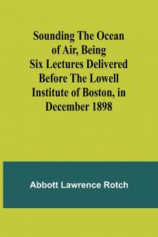 Sounding the Ocean of Air Being Six Lectures Delivered Before the Lowell Institute of Boston in December 1898