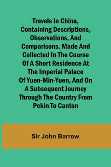 Travels in China Containing Descriptions Observations and Comparisons Made and Collected in the Course of a Short Residence at the Imperial Palace of Yuen-Min-Yuen and on a Subsequent Journey through the Country from Pekin to Canton