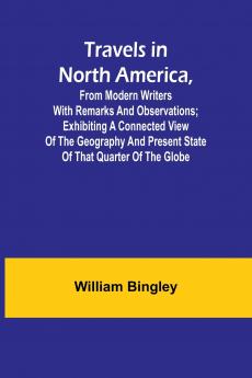 Travels in North America From Modern Writers With Remarks and Observations; Exhibiting a Connected View of the Geography and Present State of that Quarter of the Globe