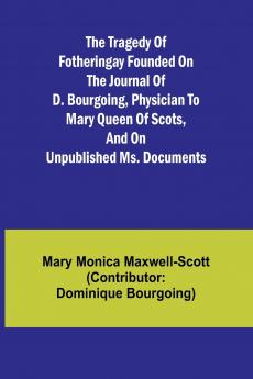 The Tragedy of Fotheringay Founded on the journal of D. Bourgoing physician to Mary Queen of Scots and on unpublished ms. Documents