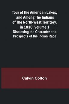 Tour of the American Lakes and Among the Indians of the North-West Territory in 1830 Volume 1 Disclosing the Character and Prospects of the Indian Race