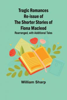 Tragic Romances Re-issue of the Shorter Stories of Fiona Macleod; Rearranged with Additional Tales
