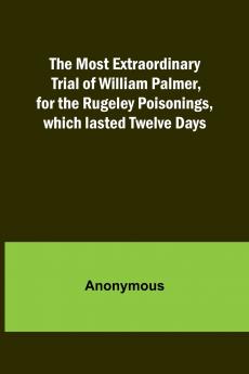The Most Extraordinary Trial of William Palmer for the Rugeley Poisonings which lasted Twelve Days