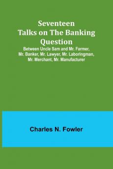 Seventeen Talks on the Banking Question;Between Uncle Sam and Mr. Farmer Mr. Banker Mr. Lawyer Mr. Laboringman Mr. Merchant Mr. Manufacturer