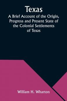 Texas A Brief Account of the Origin Progress and Present State of the Colonial Settlements of Texas; Together with an Exposition of the Causes which have induced the Existing War with Mexico