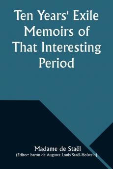 Ten Years' Exile Memoirs of That Interesting Period of the Life of the Baroness De Stael-Holstein Written by Herself during the Years 1810 1811 1812 and 1813 and Now First Published from the Original Manuscript by Her Son.
